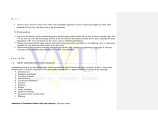 26 | P a g e
Department of Development Studies, Valley View University. Practicum II report
 The moist semi- deciduous forest cover which forms part of the vegetation in Dabiso contains many plant life which when
protected will grow into a big forest reserve for the community.
7.4 Recommendation
 We advise the district to help in constructing a more solid drainage system to allow for free flow of surface running water. This
will not only help solve the bad drainage problem in the town but will also end the incessant erosion that is causing even much
degradation of the town’s landscape and the serious exposure of building foundations.
 We also recommend that the ruggy untarred road bypass connecting Appia-krom Dabiso to its marketing towns be constructed
to enable the town trade their farm produce with other towns.
 We recommend that the district assembly should provide the town with a modern gari processing factory since it’s the only
economic activity that helps them make good use of their cassava produce.
CHAPTER TWO
1.0 SOCIO-DEMOGRAPHIC CHARACTERISTIC___________________________________________
Information relating to the Socio-demographic characteristics herein specified within this report exclusively relates to Appia-krom
Dabiso relative to its district Apam. The socio-demographic characteristics of Appia-krom Dabiso focusses on the following;
 population size,
 Population distribution
 Population dynamics
 Household size,
 Occupational distribution,
 Religion,
 Ethnicity,
 kinship,
 values and taboos,
 Property ownership,
 Educational status and attainment,
 Housing
 
