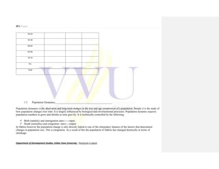 29 | P a g e
Department of Development Studies, Valley View University. Practicum II report
50-54
55-59
60-64
65-69
70-74
75+
Total
1.3 Population Dynamics___________________________________________
Population dynamics is the short-term and long-term changes in the size and age composition of a population. Simply it is the study of
how population changes over time. It is largely influenced by biological and environmental processes. Population dynamic requires
population numbers to grow and shrinks as time goes by. It is technically controlled by the following;
 Birth (natality) and immigration rates------input
 Death (mortality) and emigration rates----output
In Dabiso however the population change is only directly linked to one of the elementary features of the factors that determined
changes in population size. This is emigration. As a result of this the population of Dabiso has changed drastically in terms of
shrinkage.
 