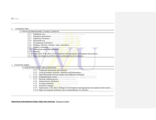 3 | P a g e
Department of Development Studies, Valley View University. Practicum II report
2 CHAPTER TWO
2.2 SOCIO-DEMOGRAPHIC CHARACTERISTIC
2.2.1 Population size………………………………………………………
2.2.2 Population distribution…………………………………………
2.2.3 Population Dynamics…………………………………………
2.2.4 Household size…………………………………………………
2.2.5 Occupational distribution ……………………………………
2.2.6 Religion, Ethnicity, kinship, values, and taboos ………………
2.2.7 Property ownership………………………………………
2.2.8 Educational status and attainment……………………………
2.2.9 Housing……………………………………………………
2.2.10 Implication of the above for development and appropriate development intervention….
2.2.11 Major development problems and recommendations for solutions…
3 CHAPTER THREE
3.3 SOCIO-POLITICAL ORGANISATION
3.3.1 Traditional institutions and functions………
3.3.2 Local governance structure, functions and performance……
3.3.3 Interrelationship between modern and traditional institution.
3.3.4 Communication system…………………………………
3.3.5 Decision making process…………………………
3.3.6 Administrative machinery…………………………
3.3.7 Existing institution…………………………………
3.3.8 Institution linkages………………………
3.3.9 Implications of the above findings for development and appropriate development intervention……
3.3.10 Major development problems and recommendations for solution……
 