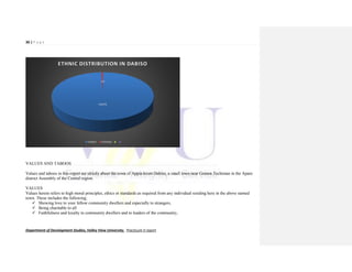 36 | P a g e
Department of Development Studies, Valley View University. Practicum II report
VALUES AND TABOOS
Values and taboos in this report are strictly about the town of Appia-krom Dabiso, a small town near Gomoa Techiman in the Apam
district Assembly of the Central region.
VALUES
Values herein refers to high moral principles, ethics or standards as required from any individual residing here in the above named
town. These includes the following;
 Showing love to your fellow community dwellers and especially to strangers,
 Being charitable to all
 Faithfulness and loyalty to community dwellers and to leaders of the community,
FANTE
1%
ETHNIC DISTRIBUTION IN DABISO
FANTE OTHERS
 