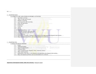 4 | P a g e
Department of Development Studies, Valley View University. Practicum II report
4 CHAPTER FOUR
4.4 AGRICULTURE AND OTHER ECONOMIC ACTIVITIES
4.4.1 Agriculture activities……………………………………………………
4.4.2 Types of crops and livestock………………………………………………
4.4.3 Methods of farming…………………………………………………
4.4.4 Land acquisition and ownership……………………………………
4.4.5 Water and agriculture………………………………………………………
4.4.6 Productivity…………………………………………………………
4.4.7 Financing………………………………………………………
4.4.8 Labour………………………………………………………………
4.4.9 Storage……………………………………………………………
4.4.10 Marketing problems……………………………………
4.4.11 Tools and techniques for production………………
4.4.12 Science, technology and industries…………………………………
4.4.13 Rural industries…………………………………………
4.4.14 Implication of the above findings for development and appropriate development interventions……
4.4.15 Major development problems and recommendations for solutions…………
5 CHAPTER FIVE
5.5 HEALTH AND NUTRITION
5.5.1 Health………………………………………………………
5.5.2 Traditional healers…………………………………………………
5.5.3 Types of medical herbs………………………………………
5.5.4 Chemical sellers………………………………………………
5.5.5 Types of health facility (hospital, clinics, maternity homes)……………
5.5.6 Other related nutrition…………………………………
5.5.7 Implications of the above or development and appropriate development interventions…
5.5.8 Major development problems and recommendations for solutions………
 