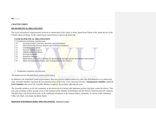 40 | P a g e
Department of Development Studies, Valley View University. Practicum II report
CHAPTER THREE
SOCIO-POLITICAL ORGANIZATION
The social and political organizational structure as enumerated in this report is about Appia-krom Dabiso of the Apam district of the
Central region of Ghana. In this regard much concentration is laid on the following;
7.8 SOCIO-POLITICAL ORGANISATION
7.9 Traditional institutions and functions
7.10 Local governance structure, functions and performance
7.11 Interrelationship between modern and traditional institution
7.12 Communication system
7.13 Decision making process
7.14 Administrative machinery
7.15 Existing institution
7.16 Institution linkages
7.17 Implications of the above findings for development and appropriate development intervention
7.18 Major development problems and recommendations for solution
 Traditional institutions and functions
The people practice the matrilineal system of inheritance.
In addition to the traditional system of governance, they also practice modern democracy since they find themselves in a democratic
state. Assembly members represent the two electoral areas of the town. Every electoral area has a management committee called the
Unit Committee that assists the Assembly Member to address the problems affecting the area.
The Assembly members act for the community at the district level to initiate and implement policies and plans within the district. They
also raise problems of their specific towns to the attention of the Member of Parliament and the District Chief Executive for solutions.
The following is the hierarchical order of the traditional institutions in the Gomoa-Dabiso community. It consists of the community
Chief, sub chiefs, clan heads and family heads.
 