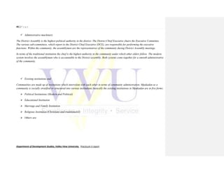 45 | P a g e
Department of Development Studies, Valley View University. Practicum II report
 Administrative machinery
The District Assembly is the highest political authority in the district. The District Chief Executive chairs the Executive Committee.
The various sub-committees, which report to the District Chief Executive (DCE), are responsible for performing the executive
functions. Within the community, the assemblymen are the representatives of the community during District Assembly meetings.
In terms of the traditional institution the chief is the highest authority in the community under which other elders follow. The modern
system involves the assemblyman who is accountable to the District assembly. Both systems come together for a smooth administrative
of the community.
 Existing institutions and
Communities are made up of institutions which interrelate with each other in terms of community administration. Mpakadan as a
community is socially stratified or structured into various institutions;basically the existing institutions in Mpakadan are in five forms:
 Political Institutions (Modern and Political)
 Educational Institution
 Marriage and Family Institution
 Religious Institution (Christians and traditionalist)
 Others are
 