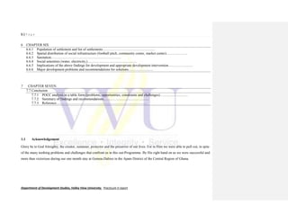 5 | P a g e
Department of Development Studies, Valley View University. Practicum II report
6 CHAPTER SIX
6.6.1 Population of settlement and list of settlements………………………………………
6.6.2 Spatial distribution of social infrastructure (football pitch, community center, market center)………………
6.6.3 Sanitation……………………………………………………
6.6.4 Social amenities (water, electricity,)……………………………………
6.6.5 Implications of the above findings for development and appropriate development intervention…………………
6.6.6 Major development problems and recommendations for solutions…………………
7 CHAPTER SEVEN
7.7 Conclusion
7.7.1 POCC analysis in a table form (problems, opportunities, constraints and challenges)……………………
7.7.2 Summary of findings and recommendations…………………………………
7.7.3 Reference……………………………………………………………………
1.1 Acknowledgement
Glory be to God Almighty, the creator, sustainer, protector and the preserver of our lives. For in Him we were able to pull out, in spite
of the many teething problems and challenges that confront us in this out-Programme. By His right hand on us we were successful and
more than victorious during our one month stay at Gomoa-Dabiso in the Apam District of the Central Region of Ghana.
 