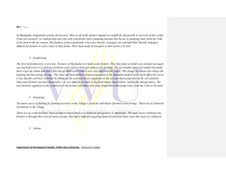 50 | P a g e
Department of Development Studies, Valley View University. Practicum II report
In Mpakadan, irrigational systems do not exist. Most or all of the farmers depend on rainfall for the growth or survival of their crops.
From our research, we realized that only one cash crop farmer had a pumping machine that he use in pumping water from the Volta
to his farm in the dry season. The distance of most farmlands is not close but far, averagely two and half miles thereby making it
difficult for farmers to carry water to their farms. Their main mode of transport to their farms is by foot.
 Productivity
The level of productivity is very low. Farmers in Mpakadan are small-scale farmers. Thus they farm on small sizes of lands averagely
one and half acres (1½) and uses primitive tools such as hole and cutlasses for farming. The un-reliable nature of rainfall also make
their crops die (when rain don’t fall) and get destroyed (when it over rain and flood the crops). The change in climate also delays the
planting and harvesting of crops. The clear and burn method of land preparation is the dominant method used which affect the soil in
a way that,the soil loses it fertility by killing all the essential micro-organisms in the soil and destroying most of the soil nutrients.
Since most farmers are poor financially, it is very difficult for them to buy farm inputs like fertilizer, weedicides among others. The
only fertilizer applicant in the community is the farmer cultivates cash crops (vegetables) that pump water from the Volta to his farm.
 Financing
The main source of funding for farming activities in the Village is from the individuals (farmers) own savings. There are no financial
institutions in the Village.
There are no credit facilities, Susu savings or micro-finance or financial aid agencies in Mpakadan. The main source of finance for
farmers is through their own personal savings, they find it difficult acquiring financial aid from banks since they have no collateral.
 Labour
 