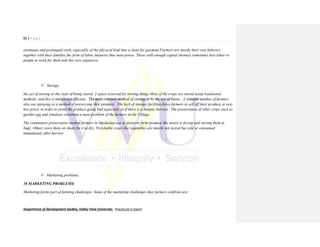 51 | P a g e
Department of Development Studies, Valley View University. Practicum II report
strenuous and prolonged work, especially of the physical kind that is done for payment.Farmers are mostly their own laborers
together with their families,the form of labor intensive thus man-power. Those with enough capital (money) sometimes hire labor or
people to work for them and this very expensive.
 Storage
the act of storing or the state of being stored. 2 space reserved for storing things.Most of the crops are stored using traditional
methods, and this is not always efficient. The most common method of storage is by the use of barns. A sizeable number of farmers
also use spraying as a method of preserving their produce. The lack of storage facilities force farmers to sell off their produce at very
low prices in order to avoid the produce going bad especially so if there is a bumper harvest. The preservation of other crops such as
garden egg and tomatoes constitute a most problem of the farmers in the Village.
The commonest preservative method farmers in Mpakadan use to preserve farm produce like maize is drying and storing them in
bags. Others store them on sheds for it to dry. Perishable crops like vegetables are mostly not stored but sold or consumed
immediately after harvest.
 Marketing problems
10 MARKETING PROBLEMS:
Marketing forms part of farming challenges. Some of the marketing challenges they farmers confront are:
 