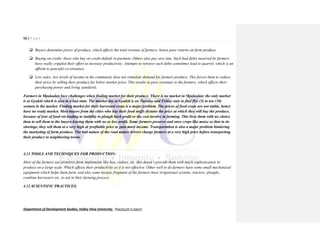 52 | P a g e
Department of Development Studies, Valley View University. Practicum II report
 Buyers determine prices of produce, which affects the total revenue of farmers, hence poor returns on farm produce.
 Buying on credit; those who buy on credit default in payment. Others also pay very late. Such bad debts incurred by farmers
have really crippled their effort to increase productivity. Attempts to retrieve such debts sometimes lead to quarrel, which is an
affront to peaceful co-existence.
 Low sales; low levels of income in the community does not stimulate demand for farmers produce. This forces them to reduce
their price by selling their produce far below market price. This results in poor revenues to the farmers, which affects their
purchasing power and living standards.
Farmers in Mpakadan face challenges when finding market for their produce. There is no market in Mpakadan; the only market
is at Gyakiti which is also in a bad state. The market day at Gyakiti is on Tuesday and Friday only to find five (5) to ten (10)
women in the market. Finding market for their harvested crops is a major problem. The prices of food crops are not stable, hence
have no ready market. Most buyers from the cities who buy their food stuffs dictates the price at which they will buy the produce,
because of fear of food rot leading to inability to plough back profit or the cost involve in farming. This lives them with no choice
than to sell them to the buyers leaving them with no or less profit. Some farmers preserve and store crops like maize so that in its
shortage, they sell them at a very high or profitable price to gain more income. Transportation is also a major problem hindering
the marketing of farm produce. The bad nature of the road makes drivers charge farmers at a very high price before transporting
their produce to neighboring towns.
4.11 TOOLS AND TECHNIQUES FOR PRODUCTION:
Most of the farmers use primitive farm implements like hoe, cutlass, etc. this doesn’t provide them with much sophistication to
produce on a large scale. Which affects their productivity as it is not effective. Other well to do farmers have some small mechanized
equipment which helps them farm, and also some myopic fragment of the farmers have irrigational systems, tractors, ploughs,
combine harvesters etc. to aid in their farming process.
4.12 SCIENTIFIC PRACTICES:
 