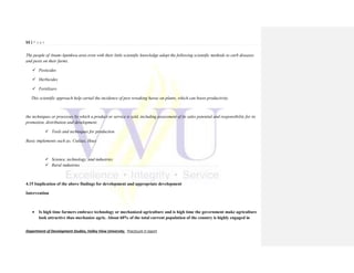53 | P a g e
Department of Development Studies, Valley View University. Practicum II report
The people of Anum-Apenkwa area even with their little scientific knowledge adopt the following scientific methods to curb diseases
and pests on their farms.
 Pesticides
 Herbicides
 Fertilizers
This scientific approach help curtail the incidence of pest wreaking havoc on plants, which can boost productivity.
the techniques or processes by which a product or service is sold, including assessment of its sales potential and responsibility for its
promotion, distribution and development.
 Tools and techniques for production
Basic implements such as; Cutlass, Hoes
 Science, technology, and industries
 Rural industries
4.15 Implication of the above findings for development and appropriate development
Intervention
 Is high time farmers embrace technology or mechanized agriculture and is high time the government make agriculture
look attractive thus mechanize agric. About 60% of the total current population of the country is highly engaged in
 