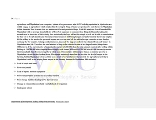 54 | P a g e
Department of Development Studies, Valley View University. Practicum II report
agriculture and Mpakadan is no exception. Almost all or percentage wise 89.25% of the population in Mpakadan are
solidly engage in agriculture which implies that if averagely 3bags of maize are produce by each farmer in Mpakadan
within 4months, then it means that per annum each farmer produces 8bags. With this analyses, if each household in
Mpakadan with an average household size of five (5) is supposed to consume these 8bags in 12months taking the
normal meal in interview of thrice daily then statistically the bags will not be enough or will not be able to sustain them
for four (4) to five (5) months and this very serious because it will bring hunger and unfortunately there is no surplus
left for selling in the market for personal income not even surplus left for sold in foreign countries to earn foreign
exchange for the country. Taking another instance, incase all the bags are collectively collected from each farmer in
Mpakadan thus 108. Therefore the total number of bags to be collected in sum is 864 bags of maize (8bags times
108farmers). If the current price of maize in the market is GH₵100, then the total amount received after selling all the
864bags is GH₵86,400 which implies that averagely each farmer will receive GH₵800 which is the income to sustain
their households thus five in average for a whole year. This statistics will interpret this as an extreme poverty in
Mpakadan when is further broken down. This simple statistics is based on the fact that the level of output in the
farming field in Mpakadan is low and this is as a result of certain factors that encircle the agricultural activity in
Mpakadan which is not helping boost output in the farming business in Mpakadan. This includes:
 Lack of credit and loans
 Farm size (small)
 Lack of inputs, modern equipment
 Poor transportation systems and accessible markets
 Poor storage facilities leading to Pre-harvest losses
 Change in climate thus unreliable rainfall (Lack of irrigation)
 Inadequate labour
 