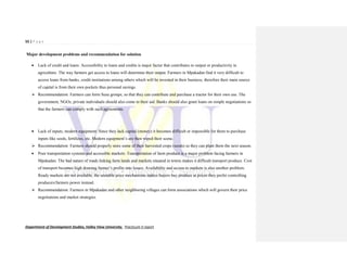 55 | P a g e
Department of Development Studies, Valley View University. Practicum II report
Major development problems and recommendation for solution
 Lack of credit and loans: Accessibility to loans and credits is major factor that contributes to output or productivity in
agriculture. The way farmers get access to loans will determine their output. Farmers in Mpakadan find it very difficult to
access loans from banks, credit institutions among others which will be invested in their business, therefore their main source
of capital is from their own pockets thus personal savings.
 Recommendation: Farmers can form Susu groups, so that they can contribute and purchase a tractor for their own use. The
government, NGOs, private individuals should also come to their aid. Banks should also grant loans on simple negotiations so
that the farmers can comply with such agreements.
 Lack of inputs, modern equipment: Since they lack capital (money) it becomes difficult or impossible for them to purchase
inputs like seeds, fertilizes, etc. Modern equipment’s are then wiped their scene.
 Recommendation: Farmers should properly store some of their harvested crops (seeds) so they can plant them the next season.
 Poor transportation systems and accessible markets: Transportation of farm produce is a major problem facing farmers in
Mpakadan. The bad nature of roads linking farm lands and markets situated in towns makes it difficult transport produce. Cost
of transport becomes high drawing farmer’s profits into losses. Availability and access to markets is also another problem.
Ready markets are not available, the unstable price mechanisms makes buyers buy produce at prices they prefer controlling
producers/farmers power instead.
 Recommendation: Farmers in Mpakadan and other neighboring villages can form associations which will govern their price
negotiations and market strategies.
 