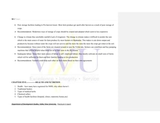56 | P a g e
Department of Development Studies, Valley View University. Practicum II report
 Poor storage facilities leading to Pre-harvest losses: Most farm produce get spoilt after harvest as a result of poor storage of
crops.
 Recommendation: Modernize ways of storage of crops should be created and adopted which seem to less expensive.
 Change in climate thus unreliable rainfall (Lack of irrigation): The change in climate makes it difficult to predict the rain
which is the main source of water for farm produce by most farmers in Mpakadan. This makes it cuts down output and
productivity because without water the crops will not survive and the more the rains the more the crops get rotten in the soil.
 Recommendation: Since most of the farms are situated around or near the VoltaLake, farmers can contribute and buy pumping
machines that will be helpful when there are no or less rains in the dry season.
 Inadequate labour: Since their main source of labour is self- employed labour, they mostly cultivate on small sizes of farms
which will be sufficient for them and their families leading to less production.
 Recommendation: Farmers could help each other on their farms based on their own agreements.
CHAPTER FIVE--------------HEALTH AND NUTRITION
1. Health – how many have registered for NHIS, why others haven’t
2. Traditional healers
3. Types of medical herbs
4. Chemical sellers
5. Types of health facilities (hospital, clinics, maternity homes,etc)
 