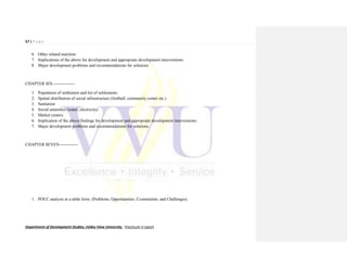 57 | P a g e
Department of Development Studies, Valley View University. Practicum II report
6. Other related nutrition
7. Implications of the above for development and appropriate development interventions
8. Major development problems and recommendations for solutions
CHAPTER SIX----------------
1. Population of settlement and list of settlements
2. Spatial distribution of social infrastructure (football, community center etc.)
3. Sanitation
4. Social amenities (water, electricity)
5. Market centers
6. Implication of the above findings for development and appropriate development interventions
7. Major development problems and recommendations for solutions.
CHAPTER SEVEN-------------
1. POCC analysis in a table form. (Problems, Opportunities, Cconstraints, and Challenges)
 