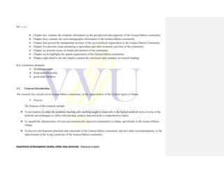 7 | P a g e
Department of Development Studies, Valley View University. Practicum II report
 Chapter two, contains the complete information on the geo-physical physiognomy of the Gomoa-Dabiso community.
 Chapter three contains the socio-demographic information of the Gomoa-Dabiso community.
 Chapter four present the fundamental structure of the socio-political organization in the Gomoa-Dabiso Community.
 Chapter five presents issues pertaining to agriculture and other economic activities of the community
 Chapter six presents issues on health and nutrition of the community.
 Chapter seven highlights the spatial organization of the Gomoa-Dabiso community.
 Chapter eight which is the last chapter contains the conclusion and summary of research findings.
Key community demands:
 Healthcare center
 Road network facility
 good toilet facilities
1.3 General Introduction
The research was carried out in Gomoa-Dabiso community, in the Apam district of the Central region of Ghana.
 Purpose
The Purpose of this research include:
 To aid students to relate the academic teaching and couching taught in classroom in the factual world of work in terms of the
methods and techniques to collect relevant data, analyze data and write a comprehensive report.
 To unearth the characteristics of rural and economically deprived communities in Ghana, specifically in the Gomoa-Dabiso
village.
 To discover development potentials and constraints of the Gomoa-Dabiso community and also make recommendations, to the
improvement of the living conditions of the Gomoa-Dabiso community.
 