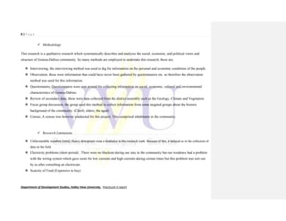8 | P a g e
Department of Development Studies, Valley View University. Practicum II report
 Methodology
This research is a qualitative research which systematically describes and analyzes the social, economic, and political views and
structure of Gomoa-Dabiso community. So many methods are employed to undertake this research, these are;
 Interviewing; the interviewing method was used to dig for information on the personal and economic conditions of the people.
 Observation; these were information that could have never been gathered by questionnaires etc. so therefore the observation
method was used for this information.
 Questionnaire; Questionnaires were sent around for collecting information on social, economic, cultural and environmental
characteristics of Gomoa-Dabiso.
 Review of secondary data; these were data collected from the district assembly such as the Geology, Climate and Vegetation.
 Focus group discussion; the group used this method to collect information from some targeted groups about the historic
background of the community. (Chiefs, elders, the aged)
 Census; A census was however conducted for this project. This comprised inhabitants in the community.
 Research Limitations
 Unfavourable weather (rain); Heavy downpours were a hindrance in this research work .Because of this, it delayed us in the collection of
data on the field.
 Electricity problems (short period) ; There were no blackout during our stay in the community but our residence had a problem
with the wiring system which gave room for low currents and high currents during certain times but this problem was sort out
by us after consulting an electrician.
 Scarcity of Food (Expensive to buy)
 