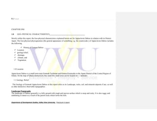 9 | P a g e
Department of Development Studies, Valley View University. Practicum II report
CHAPTER ONE
1.0 GEO- PHYSICAL CHARACTERISTICS_____________________________________
Strictly within this report, the Geo-physical characteristics explained herein are for Appia-krom Dabiso in relation with its District
Apam. The Geo-physical physiognomies (the general appearance of something, e.g. the countryside.) of Appia-krom Dabiso includes
the following;
 History of Gomoa-Dabiso
 Location
 geology/relief,
 drainage,
 climate, and
 Vegetation.
1.0 Location
Appia-krom Dabiso is a small town near Gomoah Techiman and Gomoa Kwanyako in the Apam District of the Central Region of
Ghana. On the map of Ghana distinctively this small this small town can be located on-----latitudes.
1.1 Geology /Relief
The Geology of Gomoah Appia-krom Dabiso in this report refers to its Landscape, rocks, soil, and minerals deposits if any. as well
as other distinctive observable topographies.
Landscape/Topography
The landscape of Dabiso generally is a hilly ground with rough and uneven surface which is steep and rocky. It is also ruggy and
undulating in nature as a result of the parent rocks which forms the hills.
 