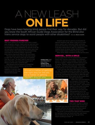 A new leash 
on life 
Dogs have been helping blind people find their way for decades. But did 
you know the South African Guide-Dogs Association for the Blind also 
trains service dogs to assist people with other disabilities? Words Brent Smith 
s p r i n g 2 0 1 4 i Mediclinic Family i 31 
Best friends forever 
Meet Heidi Vollmer and her best friend Olivia, a seven-year- 
old golden retriever. Heidi broke her back and neck 
in a car accident in 1984 and, although she had to face 
the prospect of using a wheelchair for the rest of her life, 
she was lucky to avoid total paralysis. Eleven years later, 
Andrew Barnes, then working for the SA Guide-Dogs 
Association for the Blind (SAGA), mentioned 
that a service dog could make her life much easier. 
The two met by chance at the café Heidi owned 
in Cape Town. ‘He came in every day for breakfast. 
One day he said: “You don’t need to reach for that 
fork on the floor. You could have a dog to do it.” 
Being an animal lover, I loved the idea.’ 
Heidi became the first person in a wheelchair 
in the Western Cape to receive a service dog. 
She was interviewed for 
eligibility in February 1995 
and received her first dog, 
Wizard, that October. 
Wizard’s loyal service came to an end when he 
reached retirement age. When a dog turns 10, their 
owner needs to get a veterinary health certificate, 
which tells SAGA how much longer the dog can work. 
If the dog is going blind or deaf, or is developing 
mobility issues, he retires. Gimbal, Wizard’s successor, 
died of a heart attack in 2008 at the age of five. 
Enter Olivia, Heidi’s companion for the last five years. 
Service… with a smile 
So how have Olivia and her predecessors changed 
Heidi’s life? ‘Having a dog makes me a different 
person. I’m calmer, more sociable. It breaks down 
barriers in public. Instead of children staring at me 
or asking: “Mommy, why is she in a wheelchair?” 
they say: “Let’s go touch that dog!”. Then they 
see the person in the chair. It starts conversation.’ 
It turns out that, like many other dogs, Olivia loves 
car rides. The golden retriever likes walks, too. ‘Having 
a dog means even if you’re feeling down you have to get 
up and go.’ And because Olivia sticks to Heidi ‘like glue’, 
she never feels lonely. ‘Olivia reads me like a book. She’s 
the best psychologist!’ 
When she’s not moonlighting 
as a therapist, Olivia’s day job 
involves retrieving things – ‘a R5 
coin, credit cards’ – and carrying 
objects to help Heidi, including 
her cellphone, the sprinkler 
attachment or pot-plant tubs. 
‘Taking washing out of the 
machine is a game for her. And 
when I say “We’re going to the 
car” she runs for the garage and 
tugs on a lead to open the door.’ 
Ties that bind 
Heidi spent 10 days in Joburg 
for training with her first dog. 
‘You meet your dog on the second day and go out 
in public with him (or her) when you have a good 
relationship and can manage the commands.’ 
The owner is removed from their home environment 
for training so they can bond with their new friend, 
free of distraction. By the time they get home, 
they’re working as a team. 
below left Heidi 
and Olivia take a 
boat cruise. 
below right 
The friends off on 
another adventure. 
‘It’s not a matter of getting 
the right dog for the job; 
it’s a matter of getting 
the right dog for you.’ 
 
