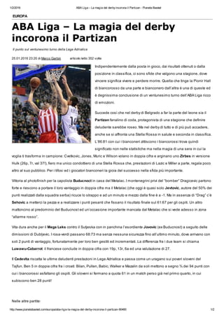 1/2/2016 ABA Liga – La magia del derbyincorona il Partizan - Pianeta Basket
http://www.pianetabasket.com/europa/aba-liga-la-magia-del-derby-incorona-il-partizan-90460 1/2
EUROPA
ABA Liga – La magia del derby
incorona il Partizan
Il punto sul ventunesimo turno della Lega Adriatica
25.01.2016 23:20 di Marco Garbin articolo letto 352 volte
Indipendentemente dalla posta in gioco, dai risultati ottenuti o dalla
posizione in classifica, ci sono sfide che valgono una stagione, dove
vincere significa vivere e perdere morire. Quella che tinge la Pionir Hall
di biancorosso da una parte e bianconero dall’altra è una di queste ed
è degnissima conclusione di un ventunesimo turno dell’ABA Liga ricco
di emozioni.
Succede così che nel derby di Belgrado a far la parte del leone sia il
Partizan fanalino di coda, protagonista di una stagione che definire
deludente sarebbe roseo. Ma nel derby di tutto e di più può accadere,
anche se si affronta una Stella Rossa in salute e seconda in classifica.
L’86:81 con cui i bianconeri zittiscono i biancorossi trova quindi
significato non nelle statistiche ma nella magia di una sera in cui la
voglia ti trasforma in campione: Cvetkovic, Jones, Muric e Wilson volano in doppia cifra e arginano uno Zirbes in versione
Hulk (26p, 7r, val 37!), fiero ma unico condottiero di una Stella Rossa che, prestazioni di Lazic e Miller a parte, regala poco
altro al suo pubblico. Per i tifosi ed i giocatori bianconeri la gioia del successo nella sfida più importante.
Vittoria al photofinish per la capolista Buducnoct in casa del Metalac. I montenegrini privi del “bomber” Dragicevic partono
forte e riescono a portare il loro vantaggio in doppia cifra ma il Metalac (che oggi è quasi solo Jevtovic, autore del 50% dei
punti realizzati dalla squadra serba) ricuce lo strappo e ad un minuto e mezzo dalla fine è a -1. Ma in assenza di “Drag” c’è
Sehovic a metterci la pezza e a realizzare i punti pesanti che fissano il risultato finale sul 61:67 per gli ospiti. Un altro
mattoncino al predominio del Buducnost ed un’occasione importante mancata dal Metalac che si vede adesso in zona
“allarme rosso”.
Vita dura anche per il Mega Leks contro il Sutjeska con in panchina l’esordiente Jovovic (ex Buducnost) a seguito delle
dimissioni di Dubljevic. I rosa-verdi passano 68:73 ma senza nessuna sicurezza fino all’ultimo minuto, dove arrivano con
soli 2 punti di vantaggio, fortunatamente per loro ben gestiti ed incrementati. La differenza fra i due team si chiama
Luwawu-Cabarrot: il francese conclude in doppia cifra con 19p, 13r, 6a ed una valutazione di 27.
Il Cedevita riscatta le ultime deludenti prestazioni in Lega Adriatica e passa come un uragano sui poveri sloveni del
Tajfun. Ben 5 in doppia cifra fra i croati: Bilan, Pullen, Babic, Walker e Mazalin da soli mettono a segno ¾ dei 94 punti con
cui i biancorossi asfaltano gli ospiti. Gli sloveni si fermano a quota 61 in un match perso già nel primo quarto, in cui
subiscono ben 28 punti!
Nelle altre partite:
 