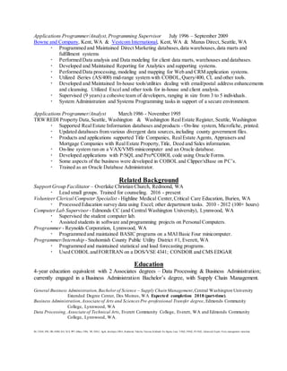 Applications Programmer/Analyst,Programming Supervisor July 1996 – September 2009
Bowne and Company, Kent, WA & Vestcom International, Kent, WA & Manus Direct, Seattle, WA
 Programmed and Maintained Direct Marketing databases,data warehouses,data marts and
fulfillment systems
 Performed Data analysis and Data modeling for client data marts, warehouses and databases.
 Developed and Maintained Reporting for Analytics and supporting systems.
 Performed Data processing, modeling and mapping for Web and CRM application systems.
 Utilized iSeries (AS/400) mid-range system with COBOL,Query/400, CL and other tools.
 Developed and Maintained In-house tools/utilities dealing with email/postal address enhancements
and cleansing. Utilized Excel and other tools for in-house and client analysis.
 Supervised (9 years) a cohesive team of developers, ranging in size from 3 to 5 individuals.
 System Administration and Systems Programming tasks in support of a secure environment.
Applications Programmer/Analyst March 1986 - November 1995
TRW REDI Property Data,Seattle, Washington & Washington RealEstate Register, Seattle, Washington
 Supported Real Estate Information databases and products - On-line system, Microfiche, printed.
 Updated databases from various divergent data sources, including county government files.
 Products and applications supported Title Companies, RealEstate Agents, Appraisers and
Mortgage Companies with Real Estate Property,Title, Deed and Sales information.
 On-line system ran on a VAX/VMS minicomputer and an Oracle database.
 Developed applications with P/SQL and Pro*COBOL code using Oracle Forms.
 Some aspects of the business were developed in COBOL and Clipper/xBase on PC’s.
 Trained as an Oracle Database Administrator.
Related Background
Support Group Facilitator – Overlake Christian Church, Redmond, WA
 Lead small groups. Trained for counseling. 2016 - present
Volunteer Clerical Computer Specialist - Highline Medical Center,Critical Care Education, Burien, WA
 Processed Education survey data using Excel; other department tasks. 2010 - 2012 (100+ hours)
Computer Lab Supervisor - Edmonds CC (and Central Washington University), Lynnwood, WA
 Supervised the student computer lab.
 Assisted students in software and programming projects on Personal Computers.
Programmer - Reynolds Corporation, Lynnwood, WA
 Programmed and maintained BASIC programs on a MAI Basic Four minicomputer.
Programmer/Internship - Snohomish County Public Utility District #1, Everett, WA
 Programmed and maintained statistical and load forecasting programs.
 Used COBOL and FORTRAN on a DOS/VSE 4341; CONDOR and CMS EDGAR
Education
4-year education equivalent with 2 Associates degrees – Data Processing & Business Administration;
currently engaged in a Business Administration Bachelor’s degree, with Supply Chain Management.
General Business Administration,Bachelorof Science – Supply Chain Management,Central Washington University
Extended Degree Center, Des Moines, WA Expected completion 2018 (part-time).
Business Administration,Associate of Arts and Sciences Pre-professional Transfer degree, Edmonds Community
College, Lynnwood, WA
Data Processing, Associate of Technical Arts, Everett Community College, Everett, WA and Edmonds Community
College, Lynnwood, WA.
BI, CRM, DW, DB, SSRS, BA, XLS, PPT, dBase, VBA, VB, SDLC, Agile, developer, DBA, Redmond, Tukwila, Tacoma, Kirkland, Six Sigma, Lean, T-SQL, P/SQL, PL/SQL, Advanced, Expert, Visio, management, metadata
 