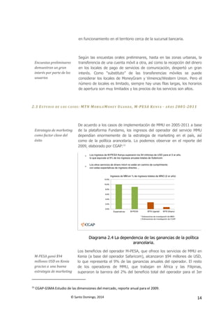 © Santo Domingo, 2014 14
en funcionamiento en el territorio cerca de la sucursal bancaria.
Encuestas preliminares
demuestran un gran
interés por parte de los
usuarios
Según las encuestas orales preliminares, hasta en las zonas urbanas, la
transferencia de una cuenta móvil a otra, así como la recepción del dinero
en los locales de pago de servicios de comunicación, despertó un gran
interés. Como “substituto” de las transferencias móviles se puede
considerar los locales de MoneyGram y Vimenca/Western Union. Pero el
número de locales es limitado, siempre hay unas filas largas, los horarios
de apertura son muy limitados y los precios de los servicios son altos.
2.3 ESTU DIO DE L OS CASOS : MTN MOBILEMONEY UGAN DA , M-PESA KENYA - AÑ OS 2005-2011
Estrategia de marketing
como factor clave del
éxito
De acuerdo a los casos de implementación de MMU en 2005-2011 a base
de la plataforma Fundamo, los ingresos del operador del servicio MMU
dependían enormemente de la estrategia de marketing en el país, así
como de la política arancelaria. Lo podemos observar en el reporte del
2009, elaborado por CGAP:15
Diagrama 2.4 La dependencia de las ganancias de la política
arancelaria.
M-PESA ganó $94
millones USD en Kenia
gracias a una buena
estrategia de marketing
Los beneficios del operador M-PESA, que ofrece los servicios de MMU en
Kenia (a base del operador Safaricom), alcanzaron $94 millones de USD,
lo que representa el 9% de las ganancias anuales del operador. El resto
de los operadores de MMU, que trabajan en África y las Filipinas,
superaron la barrera del 2% del beneficio total del operador para el 3er
15
CGAP-GSMA Estudio de las dimensiones del mercado, reporte anual para el 2009.
 