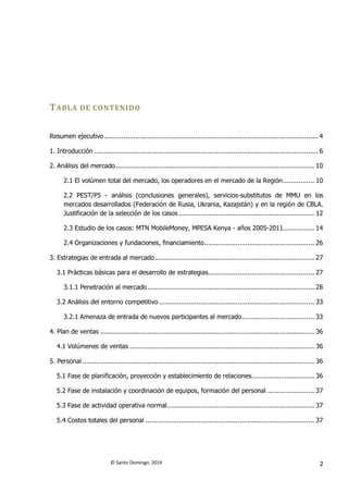 © Santo Domingo, 2014 2
TABLA DE CONTENIDO
Resumen ejecutivo............................................................................................................. 4
1. Introducción .................................................................................................................. 6
2. Análisis del mercado..................................................................................................... 10
2.1 El volúmen total del mercado, los operadores en el mercado de la Región................ 10
2.2 PEST/P5 - análisis (conclusiones generales), servicios-substitutos de MMU en los
mercados desarrollados (Federación de Rusia, Ukrania, Kazajstán) y en la región de CBLA.
Justificación de la selección de los casos ..................................................................... 12
2.3 Estudio de los casos: MTN MobileMoney, MPESA Kenya - años 2005-2011................ 14
2.4 Organizaciones y fundaciones, financiamiento........................................................ 26
3. Estrategias de entrada al mercado................................................................................. 27
3.1 Prácticas básicas para el desarrollo de estrategias...................................................... 27
3.1.1 Penetración al mercado..................................................................................... 28
3.2 Análisis del entorno competitivo ............................................................................... 33
3.2.1 Amenaza de entrada de nuevos participantes al mercado..................................... 33
4. Plan de ventas ............................................................................................................. 36
4.1 Volúmenes de ventas .............................................................................................. 36
5. Personal ...................................................................................................................... 36
5.1 Fase de planificación, proyección y establecimiento de relaciones................................ 36
5.2 Fase de instalación y coordinación de equipos, formación del personal ........................ 37
5.3 Fase de actividad operativa normal........................................................................... 37
5.4 Costos totales del personal ...................................................................................... 37
 