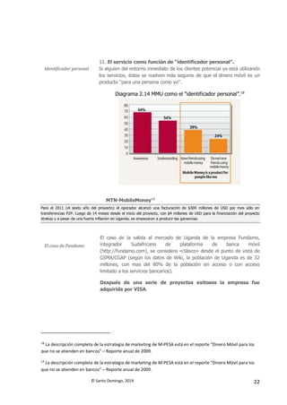 © Santo Domingo, 2014 22
Identificador personal
11. El servicio como función de “identificador personal”.
Si alguien del entorno inmediato de los clientes potencial ya está utilizando
los servicios, éstos se vuelven más seguros de que el dinero móvil es un
producto “para una persona como yo”.
Diagrama 2.14 MMU como el “identificador personal”.18
MTN-MobileMoney19
Para el 2011 (el sexto año del proyecto) el operador alcanzó una facturación de $300 millones de USD por mes sólo en
transferencias P2P. Luego de 14 meses desde el inicio del proyecto, con $4 millones de USD para la financiación del proyecto
stratup y a pesar de una fuerte inflación en Uganda, se empezaron a producir las ganancias.
El caso de Fundamo
El caso de la salida al mercado de Uganda de la empresa Fundamo,
integrador Sudafricano de plataforma de banca móvil
(http://fundamo.com), se considera «clásico» desde el punto de vista de
GSMA/CGAP (según los datos de Wiki, la población de Uganda es de 32
millones, con mas del 80% de la población sin acceso o con acceso
limitado a los servicios bancarios).
Después de una serie de proyectos exitosos la empresa fue
adquirida por VISA.
18
La descripción completa de la estrategia de marketing de M-PESA está en el reporte "Dinero Móvil para los
que no se atienden en bancos" – Reporte anual de 2009.
19
La descripción completa de la estrategia de marketing de M-PESA está en el reporte "Dinero Móvil para los
que no se atienden en bancos" – Reporte anual de 2009.
 