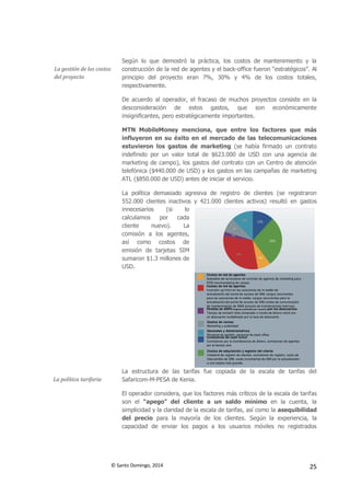 © Santo Domingo, 2014 25
La gestión de los costos
del proyecto
Según lo que demostró la práctica, los costos de mantenimiento y la
construcción de la red de agentes y el back-office fueron “estratégicos”. Al
principio del proyecto eran 7%, 30% y 4% de los costos totales,
respectivamente.
De acuerdo al operador, el fracaso de muchos proyectos consiste en la
desconsideración de estos gastos, que son económicamente
insignificantes, pero estratégicamente importantes.
MTN MobileMoney menciona, que entre los factores que más
influyeron en su éxito en el mercado de las telecomunicaciones
estuvieron los gastos de marketing (se había firmado un contrato
indefinido por un valor total de $623.000 de USD con una agencia de
marketing de campo), los gastos del contrato con un Centro de atención
telefónica ($440.000 de USD) y los gastos en las campañas de marketing
ATL ($850.000 de USD) antes de iniciar el servicio.
La política demasiado agresiva de registro de clientes (se registraron
552.000 clientes inactivos y 421.000 clientes activos) resultó en gastos
innecesarios (si lo
calculamos por cada
cliente nuevo). La
comisión a los agentes,
así como costos de
emisión de tarjetas SIM
sumaron $1.3 millones de
USD.
La política tarifaria
La estructura de las tarifas fue copiada de la escala de tarifas del
Safaricom-M-PESA de Kenia.
El operador considera, que los factores más críticos de la escala de tarifas
son el “apego” del cliente a un saldo mínimo en la cuenta, la
simplicidad y la claridad de la escala de tarifas, así como la asequibilidad
del precio para la mayoría de los clientes. Según la experiencia, la
capacidad de enviar los pagos a los usuarios móviles no registrados
 