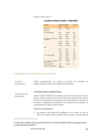 © Santo Domingo, 2014 26
también resultó crítica.20
La política tarifaria (1 USD = 2 665 UGX)
2.4 ORGAN IZ ACIONES Y FUN D ACIONES , F IN ANCIAM IEN TO
Fuentes de
financiamiento
Existen organizaciones que ayudan a financiar los proyectos de
implementación de MMU en los países tercermundistas.
La Fundación Bill y
Melinda Gates
La Fundación Bill y Melinda Gates.
Hasta el 2009 la fundación se dedicaba a financiar los proyectos en Asia,
África y América Latina con un volumen total de inversión de $5 millones
de USD. Los proyectos se concluyeron para el final del 2011. Después de
confirmar la adecuación del proyecto a los criterios de la fundación, el
financiamiento se asigna durante 30 días.
Criterios de cumplimiento:
1. Los estratos más pobres de la población, con el costo de vida de
menos de 2 dólares por día, deben tener el acceso a los servicios de
20
La descripción completa del caso la puede encontrar en el reporte de GSMA: "Realmente hay algo de dinero
en el Mercado del Dinero Móvil?"
 