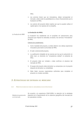 © Santo Domingo, 2014 27
MMU.
2. Los servicios tienen que ser innovadores, deben corresponder al
mercado y debe existir la posibilidad de su futuro financiamiento por la
fundación de MMU.
3. Los autores del proyecto deben explicar por qué no pueden utilizar el
capital ajeno o los ingresos de la compañía.
La Fundación de MMU
La fundación de MMU.
La fundación fue establecida con el propósito de subvenciones para
proyectos que mejoran la velocidad, la escala y los servicios “innovadores”
de MMU.
Criterios de cumplimiento:
1. Como resultado del proyecto, se debe obtener una valiosa experiencia
innovadora para toda la comunidad de MMU.
2. El valor comercial del proyecto.
3. La justificación inteligible de las razones por las que la subvención no
debe traer un elemento de “competencia desleal” al ambiente de
MMU.
4. El proyecto debe ser rentable y debe confirmar el atractivo del
mercado de MMU.
5. El equipo del proyecto debe demostrar su compromiso con el proyecto
después de demostrar su rentabilidad.
6. Debe haber recursos organizativos suficientes para completar el
proyecto en el plazo acordado.
3. ESTRATEGIAS DE ENTRADA AL MERCADO
3.1 PRÁCTICAS BÁS ICAS P AR A EL DES ARR OLLO DE ESTR AT EGIAS
Modelos de penetración
en el mercado
De acuerdo a la experiencia CGAP-GSMA, la selección de la estrategia
depende de la fragmentación de la cobertura geográfica del mercado por
los operadores moviles.
 