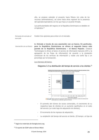 © Santo Domingo, 2014 29
año, se propone extender el proyecto hacia México (en vista de los
recursos administrativos), así como hacia otras regiones de la presencia
del operador/operadores con los que haya un acuerdo firmado.
Las particularidades del negocio en la Republica Dominicana se detallan en
el Apéndice.22
Variantes de entrada al
mercado
Existen tres opciones para entrar en el mercado:
Asociación con un banco
A. Entrada a través de una asociación con un banco. En particular,
para la República Dominicana se ofrece el segundo banco más
grande de la República Dominicana – el Banco Popular. Chadyuk
Technologies le ofrece al banco el servicio de información bancaria (KYC y la
agregación de los flujos de información) de acuerdo a la prestación
contractual de los servicios de información y recibe una tarifa fija o un
porcentaje por la transacción.
Los intereses del banco:
Diagrama 3.2 La distribución del tiempo de servicio a los clientes.23
- El aumento del número de socios comerciales, el crecimiento de su
respectiva base de clientes sin un aumento significativo en el costo
del servicio (un costo bajo de adquisición de clientes);
- El incremento de los ingresos de adquisición;
- La ampliación del tiempo del servicio al cliente. (El tiempo y el tipo de
22
Según los materiales de Doingbusiness.org
23
El reporte de CGAP sobre el Dinero Móvil.
 