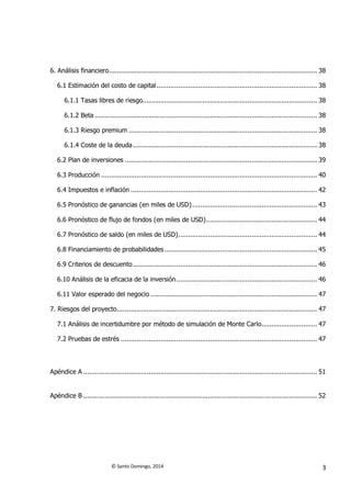 © Santo Domingo, 2014 3
6. Análisis financiero......................................................................................................... 38
6.1 Estimación del costo de capital................................................................................. 38
6.1.1 Tasas libres de riesgo........................................................................................ 38
6.1.2 Beta ................................................................................................................ 38
6.1.3 Riesgo premium ............................................................................................... 38
6.1.4 Coste de la deuda............................................................................................. 38
6.2 Plan de inversiones ................................................................................................. 39
6.3 Producción ............................................................................................................. 40
6.4 Impuestos e inflación .............................................................................................. 42
6.5 Pronóstico de ganancias (en miles de USD)............................................................... 43
6.6 Pronóstico de flujo de fondos (en miles de USD)........................................................ 44
6.7 Pronóstico de saldo (en miles de USD)...................................................................... 44
6.8 Financiamiento de probabilidades............................................................................. 45
6.9 Criterios de descuento............................................................................................. 46
6.10 Análisis de la eficacia de la inversión....................................................................... 46
6.11 Valor esperado del negocio .................................................................................... 47
7. Riesgos del proyecto..................................................................................................... 47
7.1 Análisis de incertidumbre por método de simulación de Monte Carlo............................ 47
7.2 Pruebas de estrés ................................................................................................... 47
Apéndice A ...................................................................................................................... 51
Apéndice B ...................................................................................................................... 52
 