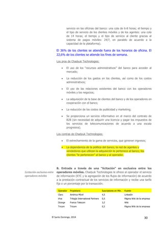 © Santo Domingo, 2014 30
servicio en las oficinas del banco: una cola de 6-8 horas; el tiempo y
el tipo de servicio de los clientes móviles y de los agentes: una cola
de 14 horas; el tiempo y el tipo de servicio al cliente gracias al
sistema de pagos móviles: 24/7, en paralelo de acuerdo a la
capacidad de la plataforma).
El 36% de los clientes se atiende fuera de los horarios de oficina. El
22,6% de los clientes se atiende los fines de semana.
Los pros de Chadyuk Technologies:
 El uso de los “recursos administrativos” del banco para acceder al
mercado;
 La reducción de los gastos en los clientes, así como de los costos
administrativos;
 El uso de las relaciones existentes del banco con los operadores
móviles y los negocios;
 La adquisición de la base de clientes del banco y de los operadores en
cooperación con el banco;
 La reducción de los costos de publicidad y marketing;
 Se proporciona un servicio informativo en el marco del contrato de
B2B (sin necesidad de adquirir una licencia y pagar los impuestos de
los servicios de telecomunicaciones de acuerdo a una escala
progresiva).
Los contras de Chadyuk Technologies:
 El estrechamiento de la gama de servicios, que generan ingresos;
 La dependencia de la política del banco; la red de agentes y
vendedores que utilizan la adquisición le pertenece al banco; los
clientes “le pertenecen” al banco y al operador.
Licitación exclusiva entre
operadores móviles
B. Entrada a través de una “licitación” en exclusiva entre los
operadores móviles. Chadyuk Technologies le ofrece al operador el servicio
de información (KYC y la agregación de los flujos de información) de acuerdo
a la prestación contractual de los servicios de información y recibe una tarifa
fija o un porcentaje por la transacción.
Operador Propietario Suscriptores en Mín. Fuente
Claro América Móvil 4,5 LinkedIn
Viva Trilogía International Partners 0,5 Página Wiki de la empresa
Orange France Telecom 3,2 Wiki
Tricom Tricom 0,3 Página Wiki de la empresa
 