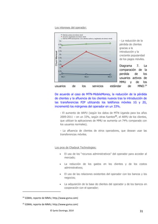 © Santo Domingo, 2014 31
Los intereses del operador:
- La reducción de la
pérdida de clientes
gracias a la
introducción y la
creciente popularidad
de los pagos móviles.
Diagrama 7. La
comparación de la
perdida de los
usuarios activos de
MMU y de los
usuarios de los servicios estándar de MNO.24
De acuerdo al caso de MTN-MobileMoney, la reducción de la pérdida
de clientes y la afluencia de los clientes nuevos tras la introducción de
las transferencias P2P utilizando los teléfonos móviles 1G y 2G,
incrementó los márgenes del operador en un 33%.
- El aumento de ARPU (según los datos de MTN Uganda para los años
2009-2011 – en un 33%, según otras fuentes25
, el ARPU de los clientes,
que utilizan la aplicaciones de MMU se aumenta un 74% comparado con
los usuarios normales).
- La afluencia de clientes de otros operadores, que desean usar las
transferencias móviles.
Los pros de Chadyuk Technologies:
 El uso de los “recursos administrativos” del operador para acceder al
mercado;
 La reducción de los gastos en los clientes y de los costos
administrativos;
 El uso de las relaciones existentes del operador con los bancos y los
negocios;
 La adquisición de la base de clientes del operador y de los bancos en
cooperación con el operador;
24
GSMA, reporte de MMU, http://www.gsma.com)
25
GSMA, reporte de MMU, http://www.gsma.com)
 