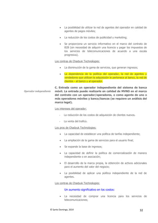 © Santo Domingo, 2014 32
 La posibilidad de utilizar la red de agentes del operador en calidad de
agentes de pagos móviles;
 La reducción de los costos de publicidad y marketing;
 Se proporciona un servicio informativo en el marco del contrato de
B2B (sin necesidad de adquirir una licencia y pagar los impuestos de
los servicios de telecomunicaciones de acuerdo a una escala
progresiva).
Los contras de Chadyuk Technologies:
 La disminución de la gama de servicios, que generan ingresos;
 La dependencia de la política del operador, la red de agentes y
vendedores que utilizan la adquisición le pertenece al banco, la red de
clientes - al banco y al operador.
Operador independiente
C. Entrada como un operador independiente del sistema de banca
móvil. La entrada puede realizarle en calidad de MVNO en el marco
del contrato con un operador/operadores, o como agente de uno o
más operadores móviles y banco/bancos (se requiere un análisis del
marco legal).
Los intereses del operador:
- La reducción de los costos de adquisición de clientes nuevos.
- La venta del trafico.
Los pros de Chadyuk Technologies:
 La capacidad de establecer una política de tarifas independiente;
 La ampliación de la gama de servicios para el usuario final;
 Se expande la base de ingresos;
 La capacidad de definir la política de comercialización de manera
independiente o en asociación;
 El desarrollo de la marca propia, la obtención de activos adicionales
para el aumento del valor del negocio;
 La posibilidad de aplicar una política independiente de la red de
agentes.
Los contras de Chadyuk Technologies:
Un aumento significativo en los costos:
 La necesidad de comprar una licencia para los servicios de
telecomunicaciones;
 
