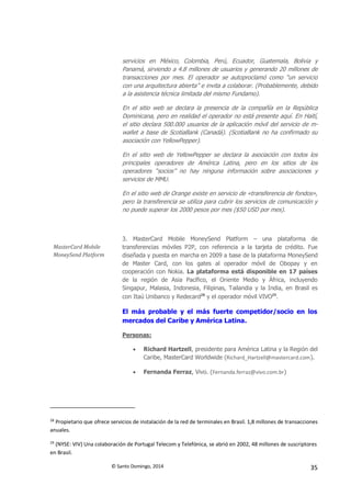© Santo Domingo, 2014 35
servicios en México, Colombia, Perú, Ecuador, Guatemala, Bolivia y
Panamá, sirviendo a 4.8 millones de usuarios y generando 20 millones de
transacciones por mes. El operador se autoproclamó como “un servicio
con una arquitectura abierta” e invita a colaborar. (Probablemente, debido
a la asistencia técnica limitada del mismo Fundamo).
En el sitio web se declara la presencia de la compañía en la República
Dominicana, pero en realidad el operador no está presente aquí. En Haití,
el sitio declara 500.000 usuarios de la aplicación móvil del servicio de m-
wallet a base de ScotiaBank (Canadá). (ScotiaBank no ha confirmado su
asociación con YellowPepper).
En el sitio web de YellowPepper se declara la asociación con todos los
principales operadores de América Latina, pero en los sitios de los
operadores “socios” no hay ninguna información sobre asociaciones y
servicios de MMU.
En el sitio web de Orange existe en servicio de «transferencia de fondos»,
pero la transferencia se utiliza para cubrir los servicios de comunicación y
no puede superar los 2000 pesos por mes ($50 USD por mes).
MasterCard Mobile
MoneySend Platform
3. MasterCard Mobile MoneySend Platform – una plataforma de
transferencias móviles P2P, con referencia a la tarjeta de crédito. Fue
diseñada y puesta en marcha en 2009 a base de la plataforma MoneySend
de Master Card, con los gates al operador móvil de Obopay y en
cooperación con Nokia. La plataforma está disponible en 17 países
de la región de Asia Pacífico, el Oriente Medio y África, incluyendo
Singapur, Malasia, Indonesia, Filipinas, Tailandia y la India, en Brasil es
con Itaú Unibanco y Redecard28
y el operador móvil VIVO29
.
El más probable y el más fuerte competidor/socio en los
mercados del Caribe y América Latina.
Personas:
 Richard Hartzell, presidente para América Latina y la Región del
Caribe, MasterCard Worldwide (Richard_Hartzell@mastercard.com).
 Fernanda Ferraz, Vivo. (Fernanda.ferraz@vivo.com.br)
28
Propietario que ofrece servicios de instalación de la red de terminales en Brasil. 1,8 millones de transacciones
anuales.
29
(NYSE: VIV) Una colaboración de Portugal Telecom y Telefónica, se abrió en 2002, 48 millones de suscriptores
en Brasil.
 