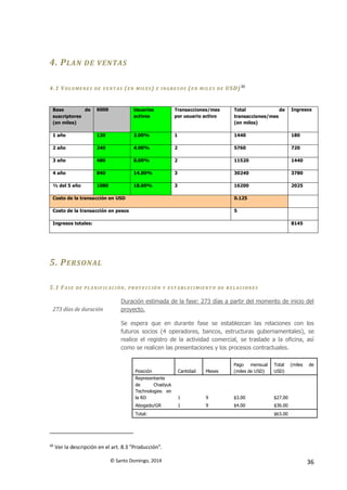 © Santo Domingo, 2014 36
4. PLAN DE VENTAS
4.1 VOLUMENES DE VENT AS (EN MILES) E IN GRES OS (EN M ILES DE USD)30
Base de
suscriptores
(en miles)
6000 Usuarios
activos
Transacciones/mes
por usuario activo
Total de
transacciones/mes
(en miles)
Ingresos
1 año 120 2.00% 1 1440 180
2 año 240 4.00% 2 5760 720
3 año 480 8.00% 2 11520 1440
4 año 840 14.00% 3 30240 3780
½ del 5 año 1080 18.00% 3 16200 2025
Costo de la transacción en USD 0.125
Costo de la transacción en pesos 5
Ingresos totales: 8145
5. PERSONAL
5.1 FASE DE PLAN IF ICACIÓN, PR OYE CCIÓN Y EST ABLECIMIENT O DE RELACIONES
273 días de duración
Duración estimada de la fase: 273 días a partir del momento de inicio del
proyecto.
Se espera que en durante fase se establezcan las relaciones con los
futuros socios (4 operadores, bancos, estructuras gubernamentales), se
realice el registro de la actividad comercial, se traslade a la oficina, así
como se realicen las presentaciones y los procesos contractuales.
Posición Cantidad Meses
Pago mensual
(miles de USD)
Total (miles de
USD)
Representante
de Chadyuk
Technologies en
la RD 1 9 $3.00 $27.00
Abogado/GR 1 9 $4.00 $36.00
Total: $63.00
30
Ver la descripción en el art. 8.3 "Producción".
 