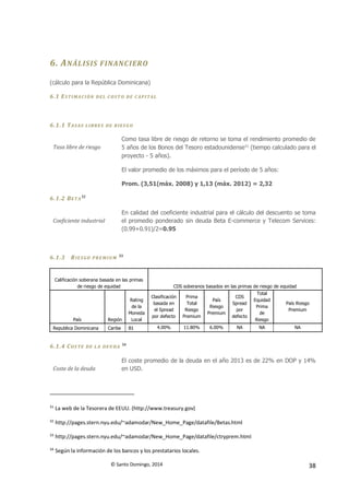 © Santo Domingo, 2014 38
6. ANÁLISIS FINANCIERO
(cálculo para la República Dominicana)
6.1 ESTIMACIÓN DEL COST O DE CAPITAL
6.1.1 TASAS L IBRES DE RIES GO
Tasa libre de riesgo
Como tasa libre de riesgo de retorno se toma el rendimiento promedio de
5 años de los Bonos del Tesoro estadounidense31
(tiempo calculado para el
proyecto - 5 años).
El valor promedio de los máximos para el período de 5 años:
Prom. (3,51(máx. 2008) y 1,13 (máx. 2012) = 2,32
6.1.2 BET A
32
Coeficiente industrial
En calidad del coeficiente industrial para el cálculo del descuento se toma
el promedio ponderado sin deuda Beta E-commerce y Telecom Services:
(0.99+0.91)/2=0.95
6.1.3 RIESGO PREM IUM
33
Calificación soberana basada en las primas
de riesgo de equidad CDS soberanos basados en las primas de riesgo de equidad
País Región
Rating
de la
Moneda
Local
Clasificación
basada en
el Spread
por defecto
Prima
Total
Riesgo
Premium
País
Riesgo
Premium
CDS
Spread
por
defecto
Total
Equidad
Prima
de
Riesgo
País Riesgo
Premium
Republica Dominicana Caribe B1 4.00% 11.80% 6.00% NA NA NA
6.1.4 COS TE DE L A DEU DA
34
Coste de la deuda
El coste promedio de la deuda en el año 2013 es de 22% en DOP y 14%
en USD.
31
La web de la Tesorera de EEUU. (http://www.treasury.gov)
32
http://pages.stern.nyu.edu/~adamodar/New_Home_Page/datafile/Betas.html
33
http://pages.stern.nyu.edu/~adamodar/New_Home_Page/datafile/ctryprem.html
34
Según la información de los bancos y los prestatarios locales.
 