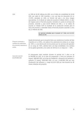 © Santo Domingo, 2014 5
USD un VAN de $2,48 millones de USD, con el índice de rentabilidad de $2,86
USD, por cada $1 USD invertido, y con una tasa de descuento de un
17,55% calculada en USD, en función del país y de otros riesgos
equivalentes. Si el cálculo se realiza de acuerdo al método WACC, el valor
del negocio para el final del proyecto, teniendo en cuenta el principio del
proyecto, asciende a unos $2,48 millones de USD, y si se realiza de
acuerdo al método CCM el resultado de la producción tomado para el
inicio del proyecto y extendido hasta el final del proyecto asciende a unos
$5,12 millones de USD.
Las ganancias atribuibles para el proyecto en 5 años, son de $4.51
millones de USD.
Proyecto resistente a
cambios de condiciones
de economía, impuestos y
ventas
Queda demostrado que el proyecto tiene una resistencia al cambio del tipo
impositivo en un 50%, a la caída en los volúmenes de ventas en un rango
de -50% y a una disminución de los precios por los servicios del operador
en un rango de -50%, además tiene una baja sensibilidad a los cambios
de los gastos generales y los costos de nómina en un rango de + - 50%.
Inversión total de
$1.499.000 USD
El presupuesto total invertido durante el periodo de 5 años es de
$1.449.000 de USD. En la fase de preparación y firma de contratos (9
meses): $88.000 USD; en la fase de instalación y alineación de hardware y
software (3 meses): $859.800 USD a la vez y $100.000 USD por mes
(finalización del software), y, luego $12.610 USD por mes durante los 48
meses restantes del proyecto.
 