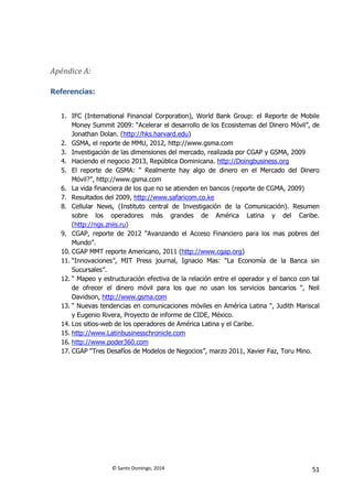 © Santo Domingo, 2014 51
Apéndice A:
Referencias:
1. IFC (International Financial Corporation), World Bank Group: el Reporte de Mobile
Money Summit 2009: “Acelerar el desarrollo de los Ecosistemas del Dinero Móvil”, de
Jonathan Dolan. (http://hks.harvard.edu)
2. GSMA, el reporte de MMU, 2012, http://www.gsma.com
3. Investigación de las dimensiones del mercado, realizada por CGAP y GSMA, 2009
4. Haciendo el negocio 2013, República Dominicana. http://Doingbusiness.org
5. El reporte de GSMA: “ Realmente hay algo de dinero en el Mercado del Dinero
Móvil?”, http://www.gsma.com
6. La vida financiera de los que no se atienden en bancos (reporte de CGMA, 2009)
7. Resultados del 2009, http://www.safaricom.co.ke
8. Cellular News, (Instituto central de Investigación de la Comunicación). Resumen
sobre los operadores más grandes de América Latina y del Caribe.
(http://ngs.zniis.ru)
9. CGAP, reporte de 2012 “Avanzando el Acceso Financiero para los mas pobres del
Mundo”.
10. CGAP MMT reporte Americano, 2011 (http://www.cgap.org)
11. “Innovaciones”, MIT Press journal, Ignacio Mas: “La Economía de la Banca sin
Sucursales”.
12. “ Mapeo y estructuración efectiva de la relación entre el operador y el banco con tal
de ofrecer el dinero móvil para los que no usan los servicios bancarios “, Neil
Davidson, http://www.gsma.com
13. “ Nuevas tendencias en comunicaciones móviles en América Latina “, Judith Mariscal
y Eugenio Rivera, Proyecto de informe de CIDE, México.
14. Los sitios-web de los operadores de América Latina y el Caribe.
15. http://www.Latinbusinesschronicle.com
16. http://www.poder360.com
17. CGAP “Tres Desafíos de Modelos de Negocios”, marzo 2011, Xavier Faz, Toru Mino.
 