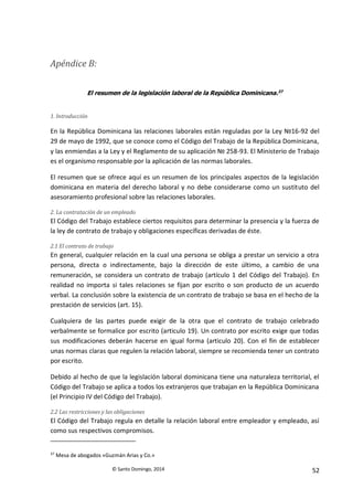 © Santo Domingo, 2014 52
Apéndice B:
El resumen de la legislación laboral de la República Dominicana.37
1. Introducción
En la República Dominicana las relaciones laborales están reguladas por la Ley №16-92 del
29 de mayo de 1992, que se conoce como el Código del Trabajo de la República Dominicana,
y las enmiendas a la Ley y el Reglamento de su aplicación № 258-93. El Ministerio de Trabajo
es el organismo responsable por la aplicación de las normas laborales.
El resumen que se ofrece aquí es un resumen de los principales aspectos de la legislación
dominicana en materia del derecho laboral y no debe considerarse como un sustituto del
asesoramiento profesional sobre las relaciones laborales.
2. La contratación de un empleado
El Código del Trabajo establece ciertos requisitos para determinar la presencia y la fuerza de
la ley de contrato de trabajo y obligaciones específicas derivadas de éste.
2.1 El contrato de trabajo
En general, cualquier relación en la cual una persona se obliga a prestar un servicio a otra
persona, directa o indirectamente, bajo la dirección de este último, a cambio de una
remuneración, se considera un contrato de trabajo (artículo 1 del Código del Trabajo). En
realidad no importa si tales relaciones se fijan por escrito o son producto de un acuerdo
verbal. La conclusión sobre la existencia de un contrato de trabajo se basa en el hecho de la
prestación de servicios (art. 15).
Cualquiera de las partes puede exigir de la otra que el contrato de trabajo celebrado
verbalmente se formalice por escrito (articulo 19). Un contrato por escrito exige que todas
sus modificaciones deberán hacerse en igual forma (articulo 20). Con el fin de establecer
unas normas claras que regulen la relación laboral, siempre se recomienda tener un contrato
por escrito.
Debido al hecho de que la legislación laboral dominicana tiene una naturaleza territorial, el
Código del Trabajo se aplica a todos los extranjeros que trabajan en la República Dominicana
(el Principio IV del Código del Trabajo).
2.2 Las restricciones y las obligaciones
El Código del Trabajo regula en detalle la relación laboral entre empleador y empleado, así
como sus respectivos compromisos.
37
Mesa de abogados «Guzmán Arias y Co.»
 