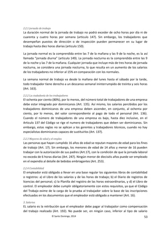 © Santo Domingo, 2014 53
2.2.1 Jornada de trabajo
La duración normal de la jornada de trabajo no podrá exceder de ocho horas por día ni de
cuarenta y cuatro horas por semana (articulo 147). Sin embargo, los trabajadores que
desempeñan puestos de dirección o de inspección pueden permanecer en su lugar de
trabajo hasta diez horas diarias (articulo 150).
La jornada normal es la comprendida entre las 7 de la mañana y las 9 de la noche, es la así
llamada “jornada diurna” (articulo 149). La jornada nocturna es la comprendida entre las 9
de la noche y las 7 de la mañana. Cualquier jornada que incluye más de tres horas de jornada
nocturna, se considera una jornada nocturna, lo que resulta en un aumento de los salarios
de los trabajadores no inferior al 15% en comparación con los normales.
La semana normal de trabajo va desde la mañana del lunes hasta el sábado por la tarde,
todo trabajador tiene derecho a un descanso semanal ininterrumpido de treinta y seis horas
(Art. 163).
2.2.2 La ciudadanía de los trabajadores
El ochenta por ciento (80%), por lo menos, del número total de trabajadores de una empresa
debe estar integrado por dominicanos (Art. 135). Así mismo, los salarios percibidos por los
trabajadores dominicanos de una empresa deben ascender, en conjunto, al ochenta por
ciento, por lo menos, del valor correspondiente al pago de todo el personal (Art. 136).
Cuando el número de trabajadores de una empresa es bajo, hasta diez inclusive, en el
Articulo 137 del Código se rige el numero de trabajadores que deben ser dominicanos. Sin
embargo, estas reglas no se aplican a los gerentes y trabajadores técnicos, cuando no hay
especialistas dominicanos capaces de sustituirlos (Art. 137).
2.2.3 Mayores de edad y el empleo
Las personas que hayan cumplido 16 años de edad se reputan mayores de edad para los fines
de trabajo (Art. 17). Sin embargo, los menores de edad de 14 años y menor de 16 pueden
trabajar con la autorización de sus padres (Art.17), con la condición de que la jornada laboral
no exceda de 6 horas diarias (Art. 247). Ningún menor de dieciséis años puede ser empleado
en el expendio al detalle de bebidas embriagantes (Art. 253).
2.2.4 Contabilidad
El empleador está obligado a llevar en una base regular los siguientes libros de contabilidad
o registros: a) el Libro de los salarios y de las horas de trabajo; b) el Diario de registros de
licencias del personal; c) la Planilla del registro de las horas extraordinarias, y d) el Libro de
control. El empleador debe cumplir obligatoriamente con estos requisitos, ya que el Código
del Trabajo exime de la carga de la prueba al trabajador sobre la base de las inscripciones
efectuadas en los documentos que el empleador está obligado a mantener (Art. 16).
3. Salarios
EL salario es la retribución que el empleador debe pagar al trabajador como compensación
del trabajo realizado (Art. 192). No puede ser, en ningún caso, inferior al tipo de salario
 