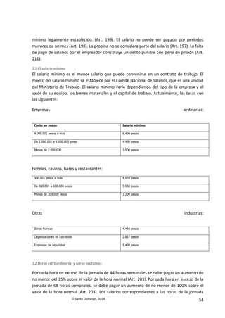 © Santo Domingo, 2014 54
mínimo legalmente establecido. (Art. 193). El salario no puede ser pagado por períodos
mayores de un mes (Art. 198). La propina no se considera parte del salario (Art. 197). La falta
de pago de salarios por el empleador constituye un delito punible con pena de prisión (Art.
211).
3.1 El salario mínimo
El salario mínimo es el menor salario que puede convenirse en un contrato de trabajo. El
monto del salario mínimo se establece por el Comité Nacional de Salarios, que es una unidad
del Ministerio de Trabajo. El salario mínimo varía dependiendo del tipo de la empresa y el
valor de su equipo, los bienes materiales y el capital de trabajo. Actualmente, las tasas son
las siguientes:
Empresas ordinarias:
Costo en pesos Salario mínimo
4.000.001 pesos o más 6.400 pesos
De 2.000.001 a 4.000.000 pesos 4.400 pesos
Menos de 2.000.000 3.900 pesos
Hoteles, casinos, bares y restaurantes:
500.001 pesos o más 4.970 pesos
De 200.001 a 500.000 pesos 3.550 pesos
Menos de 200.000 pesos 3.200 pesos
Otras industrias:
Zonas francas 4.450 pesos
Organizaciones no lucrativas 2.857 pesos
Empresas de seguridad 5.400 pesos
3.2 Horas extraordinarias y horas nocturnas
Por cada hora en exceso de la jornada de 44 horas semanales se debe pagar un aumento de
no menor del 35% sobre el valor de la hora normal (Art. 203). Por cada hora en exceso de la
jornada de 68 horas semanales, se debe pagar un aumento de no menor de 100% sobre el
valor de la hora normal (Art. 203). Los salarios correspondientes a las horas de la jornada
 