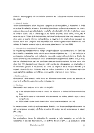 © Santo Domingo, 2014 55
nocturna deben pagarse con un aumento no menor del 15% sobre el valor de la hora normal
(Art. 204).
3.3 Salario de Navidad
Todos los empleadores están obligados a pagarles a sus trabajadores, a mas tardar el 20 de
diciembre de cada año, el salario de Navidad, consistente en la duodécima parte del salario
ordinario devengado por el trabajador en el año calendario (Art.219). En el cálculo de estos
se toma en cuenta sólo el salario regular, no incluye propinas, horas extras, bonos, etc. A
pesar de que el Código de Trabajo establece el tamaño máximo del salario de Navidad como
cinco veces el salario mínimo, en la práctica, la mayoría de los empleadores les pagan los
salarios de un mes completo a los empleados que han trabajado durante todo el año. Los
salarios de Navidad no están sujetos a impuesto sobre la renta (artículo. 222).
3.4 Participación en las utilidades de la empresa
Es obligatorio para toda empresa otorgar una participación equivalente al diez por ciento de
las utilidades o beneficios netos anuales a todos sus trabajadores (Art. 223). Sin embargo, la
participación individual de cada trabajador no podrá exceder del equivalente a 45 días de
salario ordinario para aquellos que hayan prestado servicios por menos de tres años, y de 60
días de salario ordinario para los que hayan prestado servicio continuo durante tres o más
años (Art. 223). Las siguientes industrias están exentas de estos pagos a sus empleados: a)
las empresas agrícolas e industriales, así como las empresas de la industria forestal y la
minería, durante los tres primeros años de su funcionamiento; b) las empresas agrícolas
cuyo capital no exceda de un millón de pesos; y c) las empresas de zonas francas.
4. Días libres y festivos
El empleado tiene derecho a días libres en diferentes situaciones, como, por ejemplo, la
muerte de un familiar, vacaciones, días festivos y etc.
4.1 Días libres
El empleador está obligado a conceder al trabajador:
a) 5 días de licencia con disfrute de salario, con motivo de la celebración del matrimonio de
éste;
b) 3 días en los casos de fallecimiento de cualquiera de sus abuelos, padres e hijos, o de su
compañero/a;
c) 2 días para el caso de alumbramiento de la esposa o de la compañera. (Art. 54).
La trabajadora en estado de embarazo tiene derecho a un descanso obligatorio durante las
seis semanas que preceden a la fecha probable del parto y las seis semanas que le siguen
(Art. 236).
4.2 Vacaciones
Los empleadores tienen la obligación de conceder a todo trabajador un período de
vacaciones de catorce días laborales, con disfrute de salario (Art. 177). Después de cinco
 
