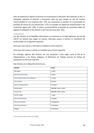 © Santo Domingo, 2014 56
años de experiencia laboral el permiso se incrementará a dieciocho días laborales al año. El
trabajador adquiere el derecho a vacaciones cada vez que cumpla un año de servicio
ininterrumpido en una empresa (Art. 179). Las vacaciones no pueden ser fraccionadas en
periodos de menos de una semana (Art. 177) y no pueden ser objeto de compensación ni de
sustitución alguna (Art. 182). El salario correspondiente al período de vacaciones debe ser
pagado al trabajador el día anterior al del inicio de éstas (Art. 181).
4.3 Días festivos
Los días festivos en la República Dominicana se enumeran en la tabla siguiente. Por ley №
139-97 los festivos que caigan un martes, miércoles, jueves o viernes, se transfieren de
conformidad con el siguiente esquema:
a) los que caen martes y miércoles se celebran el lunes anterior;
b) los que caen jueves y viernes se trasladan para el lunes siguiente.
Sin embargo, algunos días festivos son una excepción a esta regla, como el Día de la
Independencia y las fiestas religiosas. El Ministerio de Trabajo anuncia las fechas de
vacaciones en enero de cada año..
Días Festivos en la Republica Dominicana:
Nombre Fecha
Año Nuevo 1 enero
Día de los Santos Reyes 6 enero
Día de Nuestra Señora de la Altagracia 21 enero
Día de Duarte 26 enero
Día de la Independencia 27 febrero
Viernes Santo (Alterable. Marzo o abril)
Corpus Cristi (Alterable. Mayo o junio)
Día del Trabajo 1 mayo
Día de la Restauración 16 agosto
Día de las Mercedes 24 septiembre
Día de la Constitución 6 noviembre
Navidad 25 diciembre
5. Terminación del contrato de trabajo
 