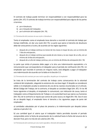 © Santo Domingo, 2014 57
El contrato de trabajo puede terminar sin responsabilidad o con responsabilidad para las
partes (Art. 67). El contrato de trabajo termina con responsabilidad para alguna de las partes
si termina:
a) por el desahucio;
b) por el despido del trabajador;
c) por la dimisión del trabajador (Art. 70).
5.1 Terminación del contrato sin una razón: el desahucio
Tanto el empleador como el empleado tiene derecho a rescindir el contrato de trabajo por
tiempo indefinido, sin dar una razón (Art 75). La parte que ejerce el derecho de desahucio
debe dar aviso previo a la otra, de acuerdo con las reglas siguientes:
 después de un trabajo continuo no menor de tres meses ni mayor de seis, con un mínimo de
7 días de anticipación;
 después de un trabajo continuo que exceda de seis meses y no sea mayor de un año, con un
mínimo de 14 días de anticipación;
 después de un año de trabajo continuo, con un mínimo de 28 días de anticipación (Art. 76)
La parte que omita el preaviso debe pagar a la otra una indemnización equivalente a la
remuneración que correspondería al trabajador para el período de notificación (Art.79). Un
empleador que rescinde el contrato sin ninguna razón, está obligado a pagar al trabajador
una indemnización de acuerdo con la tabla en la Sección 5.5.
5.2 Terminación del contrato por una razón específica: despido por el empleador
Se trata de la terminación del contrato de trabajo como consecuencia de la voluntad
unilateral del empleador, alegando la existencia de una base legal. El despido se considerará
válido si el empleador prueba la existencia de una de las razones enumeradas en el artículo.
88 del Código del Trabajo; de lo contrario, el despido se considera ilegal (Art. 87). En las 48
horas siguientes al despido, el empleador lo comunicará, con indicación de causa, tanto al
trabajador como al Departamento de Trabajo o a la autoridad local que ejerza sus funciones
(Art. 91); de lo contrario se reputa que carece de justa causa y es ilegal (Art. 93). Sea el caso
de un despido ilegal, el empleado tiene el derecho a los siguientes pagos de parte del
empleador:
a) cantidades adeudadas por el plazo de preaviso y la indemnización por despido (véase
además el párrafo 5.5);
b) una cantidad igual al salario que el trabajador habría percibido durante el período
comprendido entre la fecha de presentación de la solicitud hasta la fecha del anuncio de la
decisión final, pero no más de seis salarios (Art. 95).
5.3 Terminación del contrato por una razón específica: dimisión del empleado
 