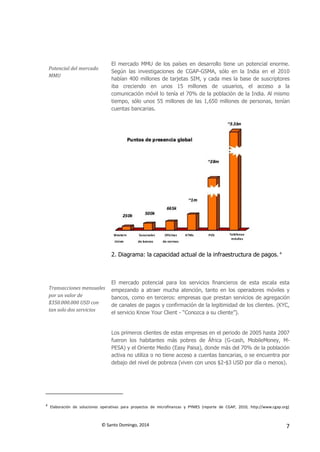 © Santo Domingo, 2014 7
Potencial del mercado
MMU
El mercado MMU de los países en desarrollo tiene un potencial enorme.
Según las investigaciones de CGAP-GSMA, sólo en la India en el 2010
habían 400 millones de tarjetas SIM, y cada mes la base de suscriptores
iba creciendo en unos 15 millones de usuarios, el acceso a la
comunicación móvil lo tenía el 70% de la población de la India. Al mismo
tiempo, sólo unos 55 millones de las 1,650 millones de personas, tenían
cuentas bancarias.
2. Diagrama: la capacidad actual de la infraestructura de pagos. 4
Transacciones mensuales
por un valor de
$350.000.000 USD con
tan solo dos servicios
El mercado potencial para los servicios financieros de esta escala esta
empezando a atraer mucha atención, tanto en los operadores móviles y
bancos, como en terceros: empresas que prestan servicios de agregación
de canales de pagos y confirmación de la legitimidad de los clientes. (KYC,
el servicio Know Your Client - “Conozca a su cliente”).
Los primeros clientes de estas empresas en el periodo de 2005 hasta 2007
fueron los habitantes más pobres de África (G-cash, MobileMoney, M-
PESA) y el Oriente Medio (Easy Paisa), donde más del 70% de la población
activa no utiliza o no tiene acceso a cuentas bancarias, o se encuentra por
debajo del nivel de pobreza (viven con unos $2-$3 USD por día o menos).
4
Elaboración de soluciones operativas para proyectos de microfinanzas y PYMES (reporte de CGAP, 2010, http://www.cgap.org)
 