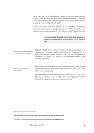 © Santo Domingo, 2014 8
Desde 2005-2007 a 2009 la base de clientes de estos servicios aumentó
de 450.000 en el primer año, tras el lanzamiento del servicio, a cerca de
unos 9.000.000 de clientes activos realizando transacciones mensuales por
un valor de más de $350.000.000 USD.5
En este caso, dentro de todo el espectro de servicios MMU, se prestaban
únicamente estos dos: el recargo del saldo del teléfono celular y las
transferencias móviles del dinero a la “billetera móvil” dentro del país.
En 2012 CGAP-GSMA estimaba el mercado global potencial de MMU en
unos $5 mil millones de USD de beneficios directos para los operadores
MMU.
6
El mercado de pagos móviles
– un mercado sin explotar
Según los datos de las mismas fuentes, a pesar de su atractivo, el
mercado de los pagos móviles sigue siendo un “océano azul” sin
explotar comparado con los mercados “rojos” de otros sectores de la
economía, incluyendo los servicios de telecomunicaciones y los
servicios financieros.
Subvenciones anuales
disponibles
La Fundación de Bill & Melinda Gates y las fundaciones CGAP conceden
subvenciones anuales para el desarrollo del mercado MMU en el sector
de los países más pobres.
América Latina y el Caribe están incluidos en este sector, ya que el 30-
50% de la población vive por debajo del nivel de pobreza, mientras
que utilizan activamente las comunicaciones móviles.
5
Datos de febrero 2009, CGAP-GSMA. El estudio de las Dimensiones del Mercado de Dinero Móvil
6
CGAP-GSMA El estudio de las Dimensiones del Mercado de Dinero Móvil (http://www.gsma.com)
 