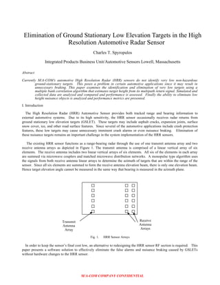 Elimination of Ground Stationary Low Elevation Targets in the High
Resolution Automotive Radar Sensor
Charles T. Spyropulos
Integrated Products Business Unit/Automotive Sensors Lowell, Massachusetts
Abstract
Currently M/A-COM’s automotive High Resolution Radar (HRR) sensors do not identify very low non-hazardous
ground-stationary targets. This poses a problem in certain automotive applications since it may result in
unnecessary braking. This paper examines the identification and elimination of very low targets using a
multiple bank correlation algorithm that estimates target height from its multipath return signal. Simulated and
collected data are analyzed and compared and performance is assessed. Finally the ability to eliminate low
height nuisance objects is analyzed and performance metrics are presented.
I. Introduction
The High Resolution Radar (HRR) Automotive Sensor provides both tracked range and bearing information to
external automotive systems. Due to its high sensitivity, the HRR sensor occasionally receives radar returns from
ground stationary low elevation targets (GSLET). These targets may include asphalt cracks, expansion joints, surface
snow cover, ice, and other road surface features. Since several of the automotive applications include crash protection
features, these low targets may cause unnecessary imminent crash alarms or even nuisance braking. Elimination of
these nuisance targets remains an important challenge in the system implementation of the HRR sensors.
The existing HRR sensor functions as a range-bearing radar through the use of one transmit antenna array and two
receive antenna arrays as depicted in Figure 1. The transmit antenna is comprised of a linear vertical array of six
elements. The receive antenna includes two linear vertical arrays of six elements. All six of the elements in each array
are summed via microwave couplers and matched microwave distribution networks. A monopulse type algorithm uses
the signals from both receive antenna linear arrays to determine the azimuth of targets that are within the range of the
sensor. Since all six elements are summed to form the receive antenna elevation beam, there is only one elevation beam.
Hence target elevation angle cannot be measured in the same way that bearing is measured in the azimuth plane.
Fig. 1. HRR Sensor Arrays
In order to keep the sensor’s final cost low, an alternative to redesigning the HRR sensor RF section is required. This
paper presents a software solution to effectively eliminate the false alarms and nuisance braking caused by GSLETs
without hardware changes to the HRR sensor.
M/A-COM COMPANY CONFIDENTIAL
Transmit
Antenna
Array
Receive
Antenna
Arrays
 