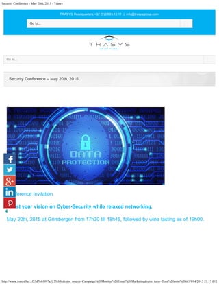 Security Conference - May 20th, 2015 - Trasys
http://www.trasys.be/...f23d7c61097a5255cb8c&utm_source=Campaign%20Monitor%20Email%20Marketing&utm_term=Dont%20miss%20it[19/04/2015 21:17:01]
TRASYS Headquarters +32 (0)2/893.12.11 | info@trasysgroup.com
 
Go to... 
Go to... 
Conference Invitation
Boost your vision on Cyber-Security while relaxed networking. 
May 20th, 2015 at Grimbergen from 17h30 till 18h45, followed by wine tasting as of 19h00.
Security Conference – May 20th, 2015
 