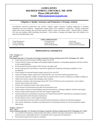 JAMES JONES
6010 REED STREET, CHEVERLY, MD 20785
Phone (240) 645-2010
Email: Misterjamesjones@gmail.com
Litigation ♦ Quality Assurance and Production ♦ Strategic Analysis
Accomplished senior-level professional with extensive litigation support experience including background in document
management and review platforms. Independently manage projects from conception to culmination. Excellent interpersonal
rapport with all staff, including other government agencies, defense counsel, and outside vendors. Affirmed ability to problem-
solve and meet deadlines within demanding environments. Proven ability to manage and complete tasks with minimal to no
supervision with high quality results.
CORE COMPETENCIES:
• Legal Management • Communications • Leadership
• Critical Thinking • Legal Research • Ethical Obligations
• Strategic Planning • Relationship Building • Professional Development
PROFESSIONAL EXPERIENCE
CACI - Arlington, VA
6/14 – Present
Trial Support Specialist: U.S. Securities & Exchange Commission, Division of Enforcement (ENF), Washington, D.C. (SEC)
• Lead a team of four LSS Assistants in different regions for the SEC
• Consult with SEC attorneys and support staff regarding litigation preparation; recommending appropriate and timely solutions
to meet assigned deadlines.
• Provide specialized technical support to SEC attorneys and support staff.
• Provide on-going advice and assistance to legal staff on applying and intergrating technological capabilities of case
investigations.
• Provide support for automated litigation support systems for use at the SEC.
• Analyze the litigation support requirements of individual SEC cases, proactively identifying potential issues.
• Load transcripts, deposition, exhibits, and media files into platforms such as LiveNote, TrialDirector, CaseMap, TextMap, etc.
• Address time sensitive requests while managing a daily workload.
• Participate in conference calls and meetings between SEC Trial Unit Staff and various external parties, such as defense
counsel, expert witnesses and vendors.
• Estimate cost of production based on data volume and tools.
• Create electronic trial presentations and trouble shoot presentation issues.
• Perform quality assurance on internal databases and external productions, confirming completion, timeliness and integrity.
• Perform complex trouble shooting for the SEC ENF Litigation Support Staff..
• Transfer productions to outside parties using Secure File Transfer Protocol (SFTP); responsible for encrypting this material
and assisting internal staff in decryption of productions.
• Provide training to staff on various supported products.
• Assist outside parties with issues related to encrypted media and documents collections provided during litigation.
• Asist with the identification, formulation and implementation of technological solutions for electronic production support
improvement.
Navigant – Vienna, VA
06/12 – 06/14
Senior Production Specialist: U.S. Securities & Exchange Commission, Division of Enforcement (ENF), Washington, D.C. (SEC)
• As a certified LAW technician, produced quality deliverables as defined in the project specifications. These items were
delivered on time, within budget and met or exceeded the client’s requirements and expectations.
• Processed data requests from inception to completion.
 