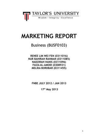 MARKETING REPORT
Business (BUSF0103)
RENEE LIM WEI FEN (0311016)
NUR BAHIRAH RAHMAN (0311085)
NADZIRAH HANIS (0311096)
FAIZA AL-AMODI (0308931)
MELIKA BORDBAR (0311455)
FNBE JULY 2012 / JAN 2013
17th
May 2013
1
 